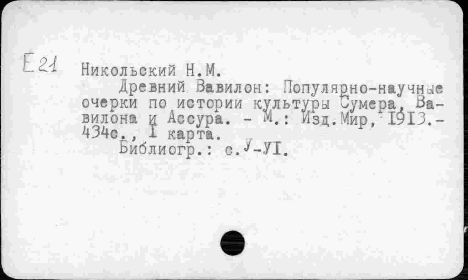 ﻿Е.Ы
Никольский H.M.
Древний Завилон: Популярно-научные очерки по истории культуры Оумера, Вавилона и Ассура. - м. ; Изд. Мир, 1913.-434с., I карта.
Ьиблиогр.: с.У-УТ.